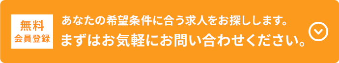 無料会員登録 あなたの希望条件に合う求人をお探しします。まずはお気軽にお問い合わせください。